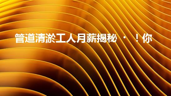管道清淤工人月薪揭秘！你猜得到他們的收入有多高嗎？